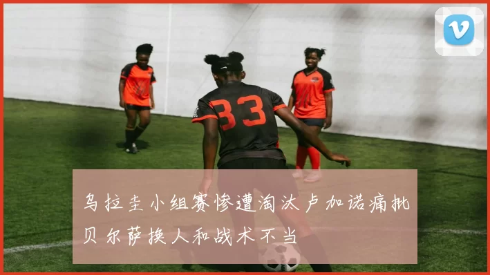乌拉圭小组赛惨遭淘汰卢加诺痛批贝尔萨换人和战术不当
