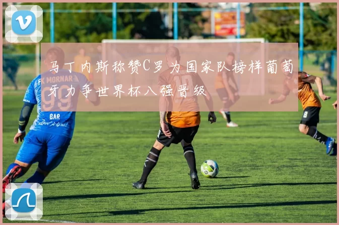 马丁内斯称赞C罗为国家队榜样葡萄牙力争世界杯八强晋级