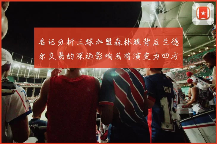 名记分析三球加盟森林狼背后兰德尔交易的深远影响或将演变为四方交易