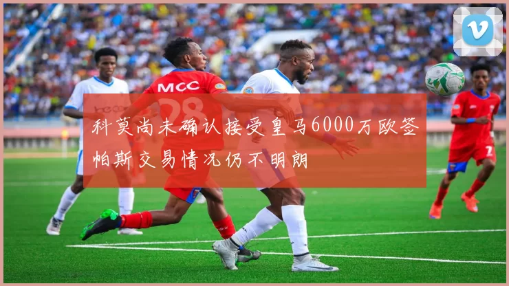 科莫尚未确认接受皇马6000万欧签帕斯交易情况仍不明朗