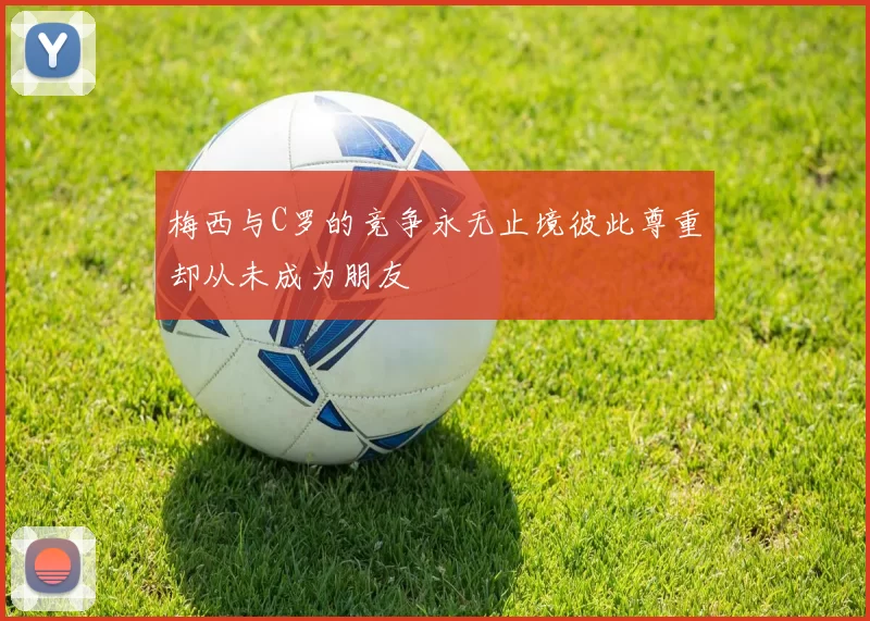 梅西与C罗的竞争永无止境彼此尊重却从未成为朋友