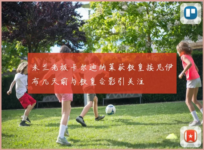 米兰老板卡尔迪纳莱获教皇接见伊布几天前与教皇合影引关注