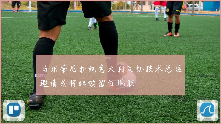 马尔蒂尼拒绝意大利足协技术总监邀请或将继续留任现职