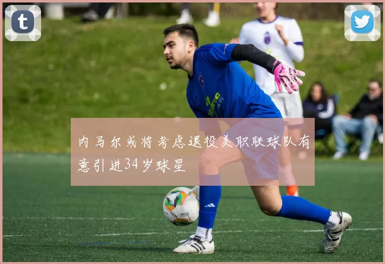 内马尔或将考虑退役美职联球队有意引进34岁球星