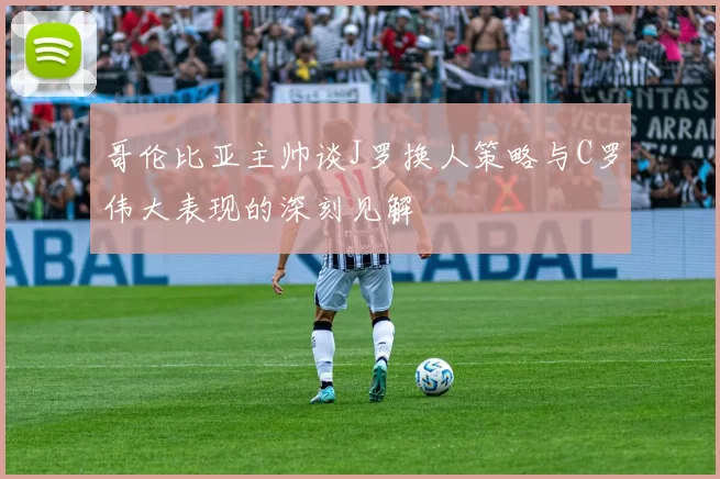 哥伦比亚主帅谈J罗换人策略与C罗伟大表现的深刻见解