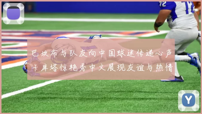巴坎布与队友向中国球迷传递心声卡库塔惊艳秀中文展现友谊与热情
